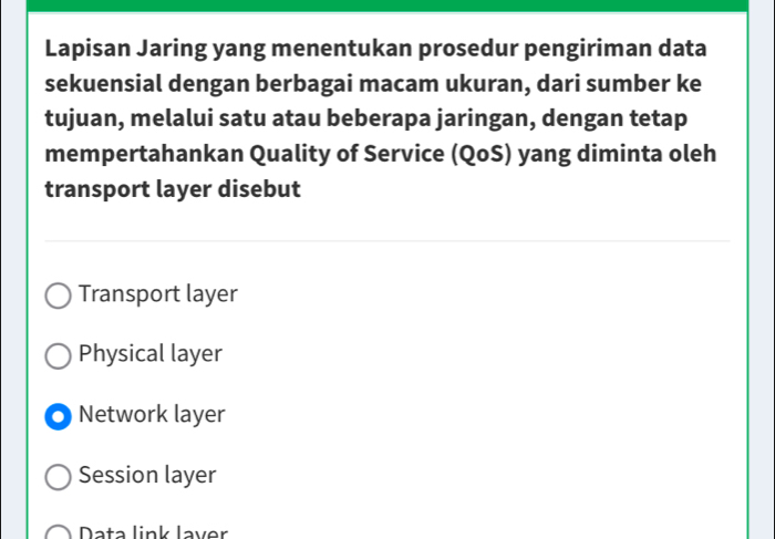 Lapisan Jaring yang menentukan prosedur pengiriman data
sekuensial dengan berbagai macam ukuran, dari sumber ke
tujuan, melalui satu atau beberapa jaringan, dengan tetap
mempertahankan Quality of Service (QoS) yang diminta oleh
transport layer disebut
Transport layer
Physical layer
Network layer
Session layer
Data link laver