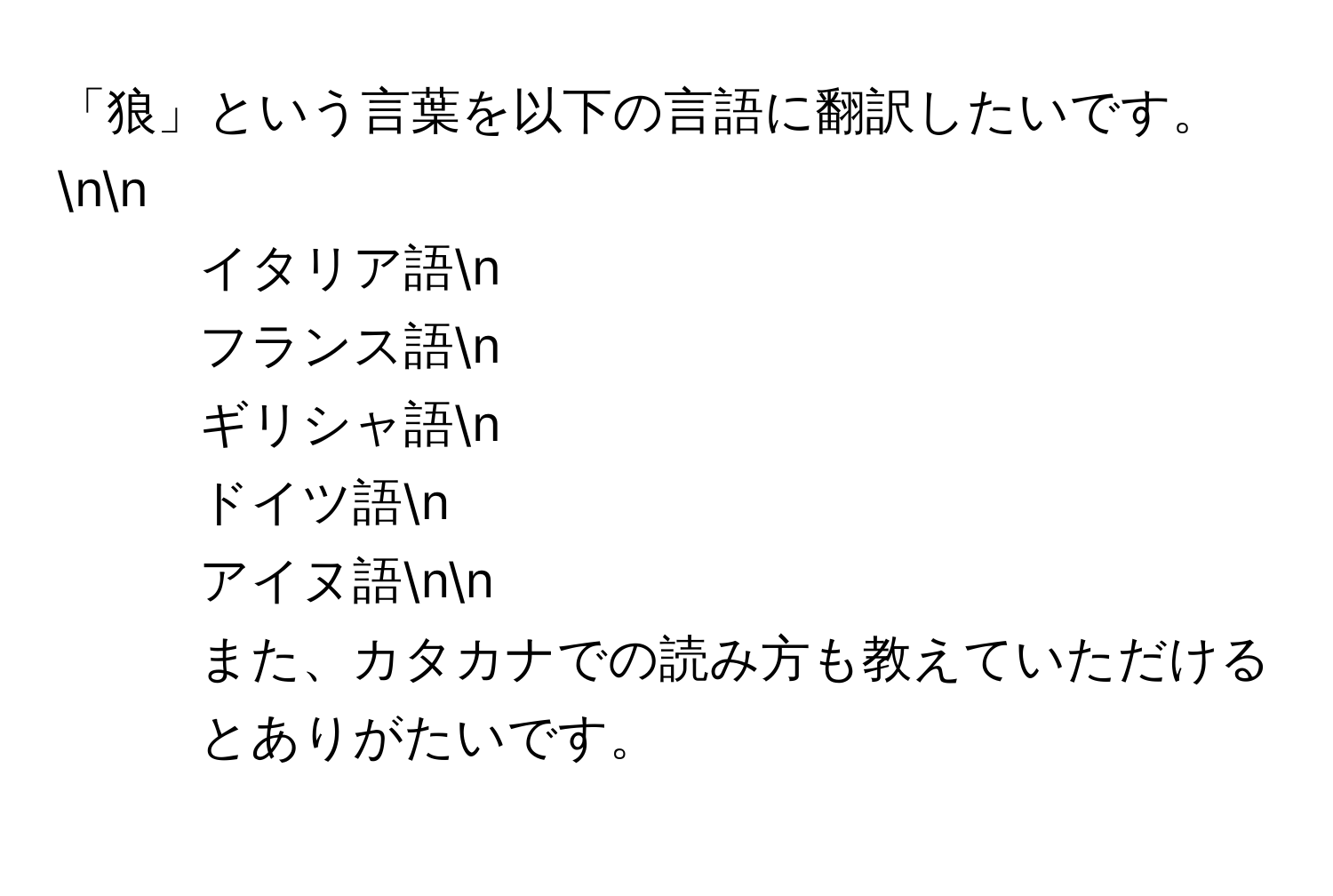 「狼」という言葉を以下の言語に翻訳したいです。nn
- イタリア語n
- フランス語n
- ギリシャ語n
- ドイツ語n
- アイヌ語nn
また、カタカナでの読み方も教えていただけるとありがたいです。