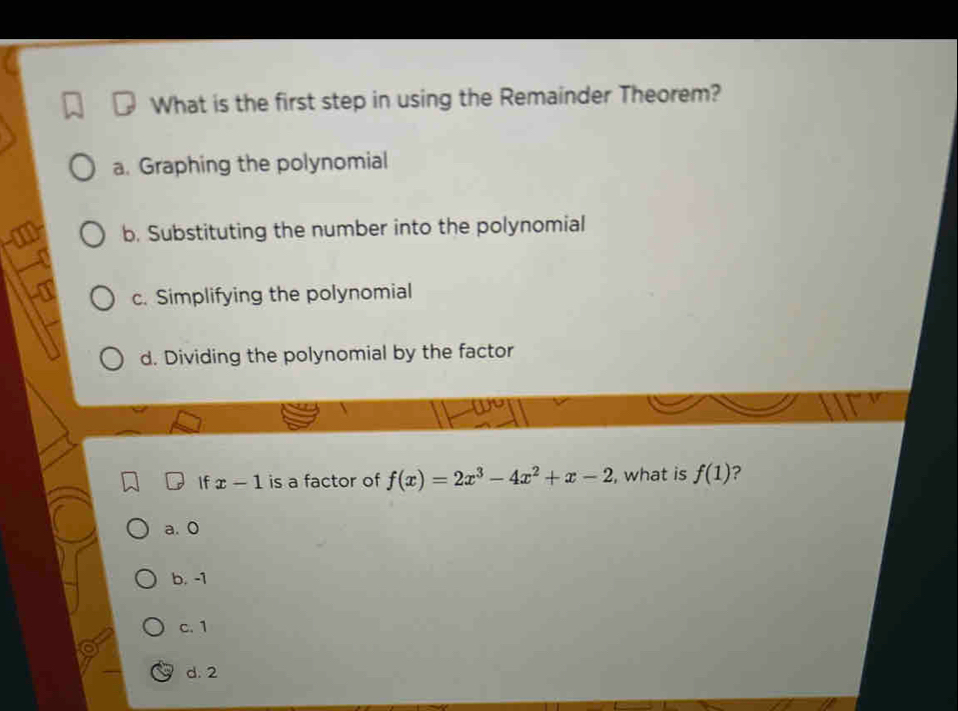 What is the first step in using the Remainder Theorem?
a. Graphing the polynomial
b. Substituting the number into the polynomial
c. Simplifying the polynomial
d. Dividing the polynomial by the factor
If x-1 is a factor of f(x)=2x^3-4x^2+x-2 , what is f(1) ?
a. 0
b. -1
c. 1
d. 2