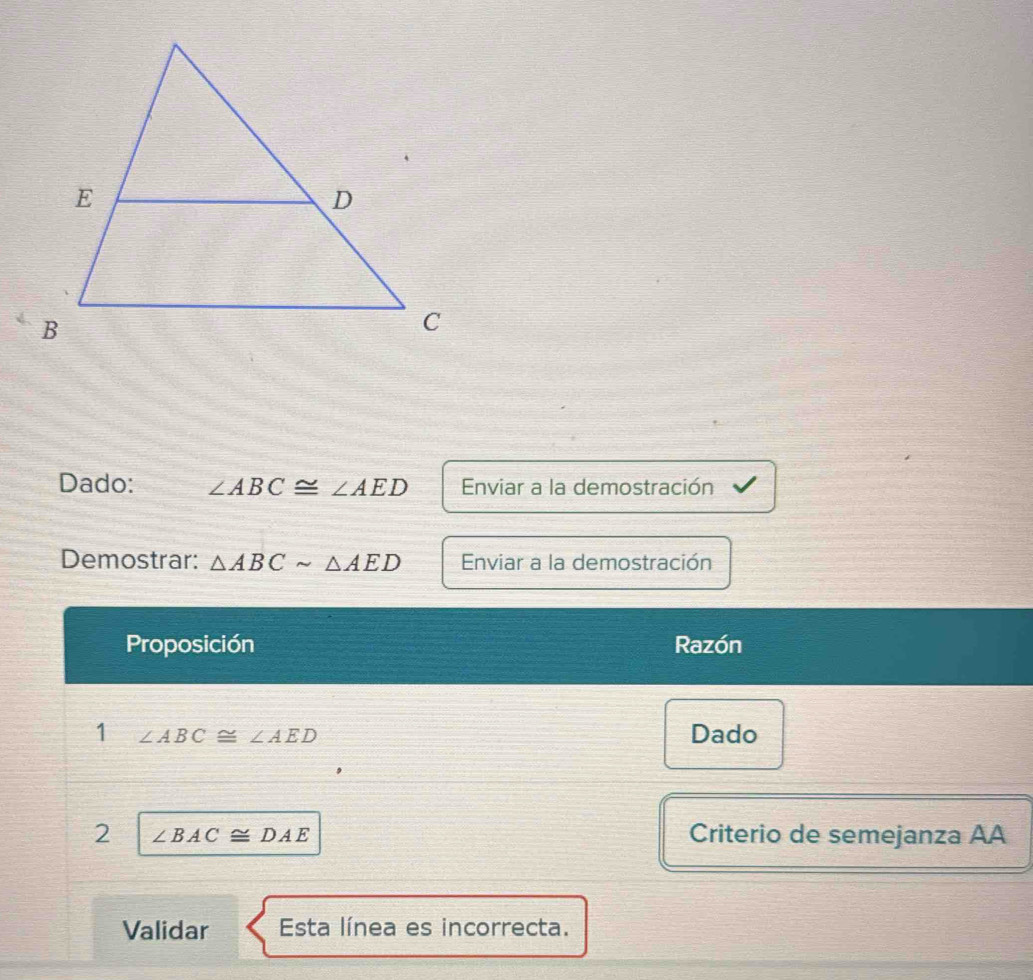 Dado: ∠ ABC≌ ∠ AED Enviar a la demostración 
Demostrar: △ ABCsim △ AED Enviar a la demostración 
Proposición Razón 
1 ∠ ABC≌ ∠ AED Dado 
2 ∠ BAC≌ DAE
Criterio de semejanza AA 
Validar Esta línea es incorrecta.