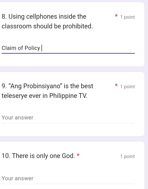 Using cellphones inside the 1 point 
classroom should be prohibited. 
Claim of Policy 
9. “Ang Probinsiyano” is the best 1 point 
teleserye ever in Philippine TV. 
Your answer 
10. There is only one God. * 1 point 
Your answer