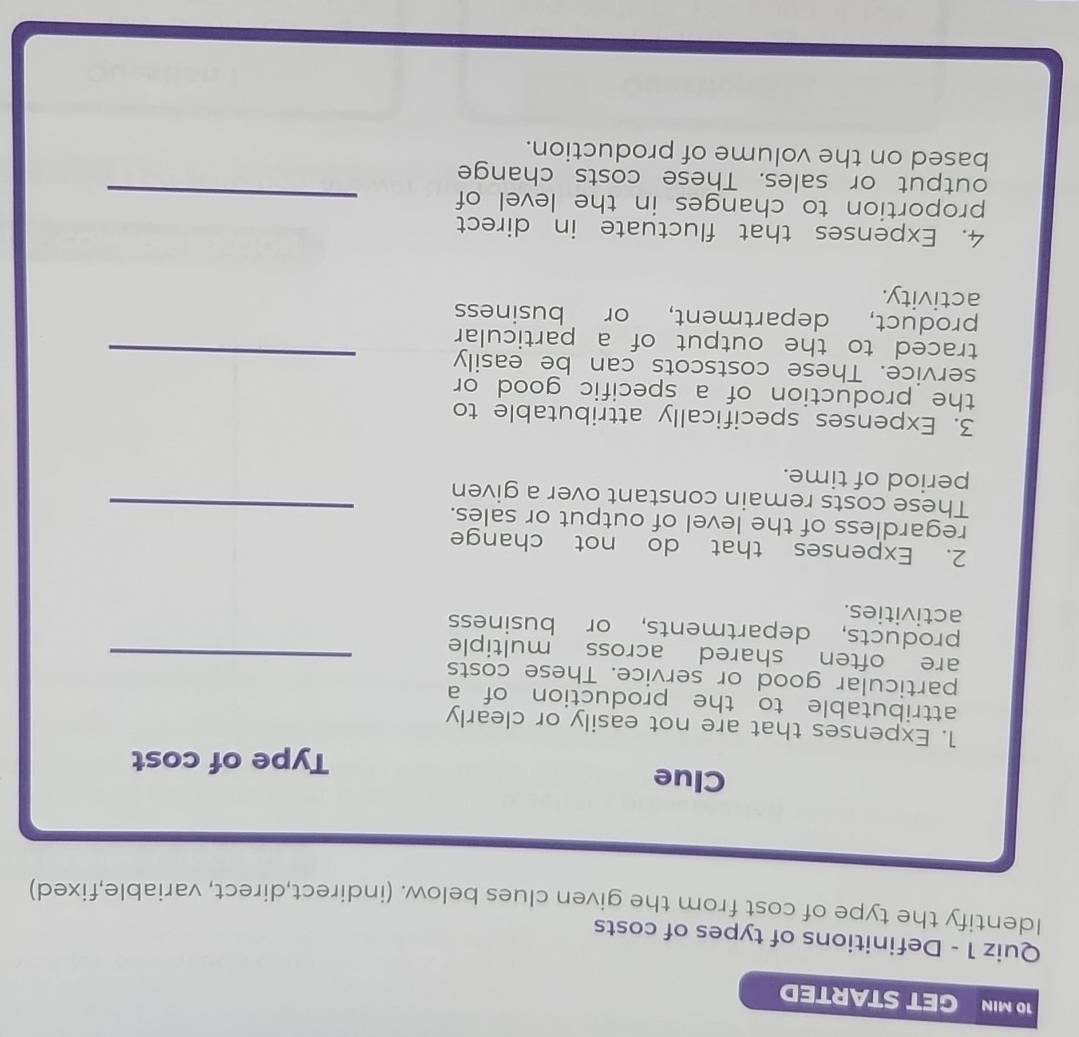 MIN GET STARTED 
Quiz 1 - Definitions of types of costs 
Identify the type of cost from the given clues below. (indirect,direct, variable,fixed) 
Clue 
Type of cost 
1. Expenses that are not easily or clearly 
attributable to the production of a 
particular good or service. These costs 
are often shared across multiple_ 
products, departments, or business 
activities. 
2. Expenses that do not change 
_ 
regardless of the level of output or sales. 
These costs remain constant over a given 
period of time. 
3. Expenses specifically attributable to 
the production of a specific good or 
service. These costscots can be easily_ 
traced to the output of a particular 
product, department, or business 
activity. 
4. Expenses that fluctuate in direct 
proportion to changes in the level of_ 
output or sales. These costs change 
based on the volume of production.