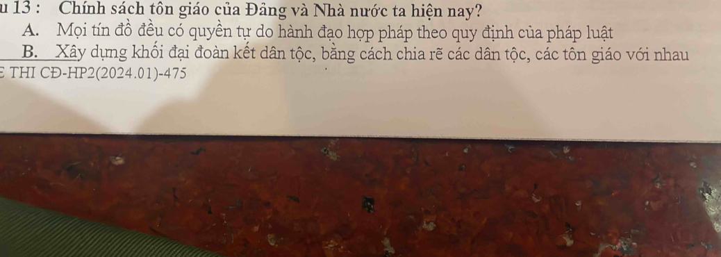 Chính sách tôn giáo của Đảng và Nhà nước ta hiện nay?
A. Mọi tín đồ đều có quyền tự do hành đạo hợp pháp theo quy định của pháp luật
B. Xây dựng khối đại đoàn kết dân tộc, bằng cách chia rẽ các dân tộc, các tôn giáo với nhau
E THI CĐ-HP2(2024.01) -475