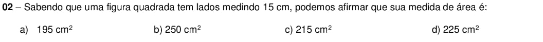 Sabendo que uma figura quadrada tem lados medindo 15 cm, podemos afirmar que sua medida de área é:
a) 195cm^2 b) 250cm^2 c) 215cm^2 d) 225cm^2