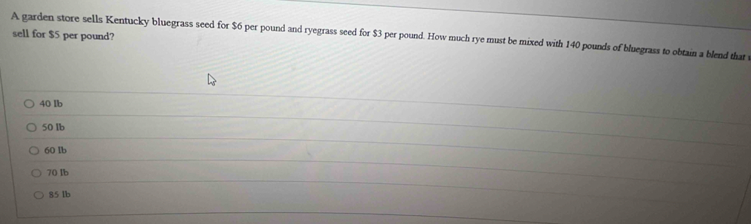 sell for $5 per pound?
A garden store sells Kentucky bluegrass seed for $6 per pound and ryegrass seed for $3 per pound. How much rye must be mixed with 140 pounds of bluegrass to obtain a blend that
40 lb
50 lb
60 Ib
70 Ib
85 lb