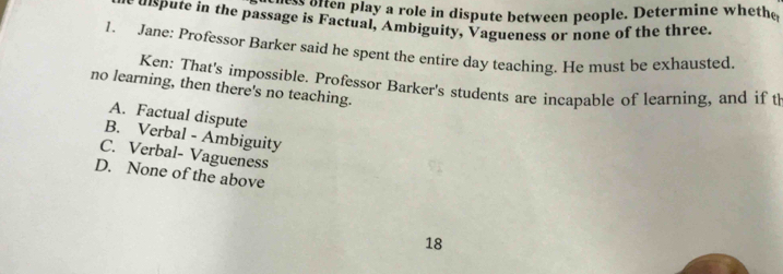 ie hen play a role in dispute between people. Determine wheth 
uspute in the passage is Factual, Ambiguity, Vagueness or none of the three.
1. Jane: Professor Barker said he spent the entire day teaching. He must be exhausted.
Ken: That's impossible. Professor Barker's students are incapable of learning, and if t
no learning, then there's no teaching.
A. Factual dispute
B. Verbal - Ambiguity
C. Verbal- Vagueness
D. None of the above
18