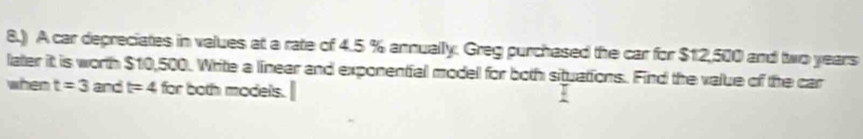 8.) A car depreciates in values at a rate of 4.5 % annually. Greg purchased the car for $12,500 and two years
later it is worth $10,500. Write a linear and exponential model for both situations. Find the value of the car 
when t=3 and t=4 for both models.