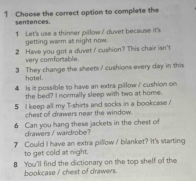 Choose the correct option to complete the 
sentences. 
1 Let's use a thinner pillow / duvet because it's 
getting warm at night now. 
2 Have you got a duvet / cushion? This chair isn't 
very comfortable. 
3 They change the sheets / cushions every day in this 
hotel. 
4 Is it possible to have an extra pillow / cushion on 
the bed? I normally sleep with two at home. 
5 I keep all my T-shirts and socks in a bookcase / 
chest of drawers near the window. 
6 Can you hang these jackets in the chest of 
drawers / wardrobe? 
7 Could I have an extra pillow / blanket? It's starting 
to get cold at night. 
8 You'll find the dictionary on the top shelf of the 
bookcase / chest of drawers.