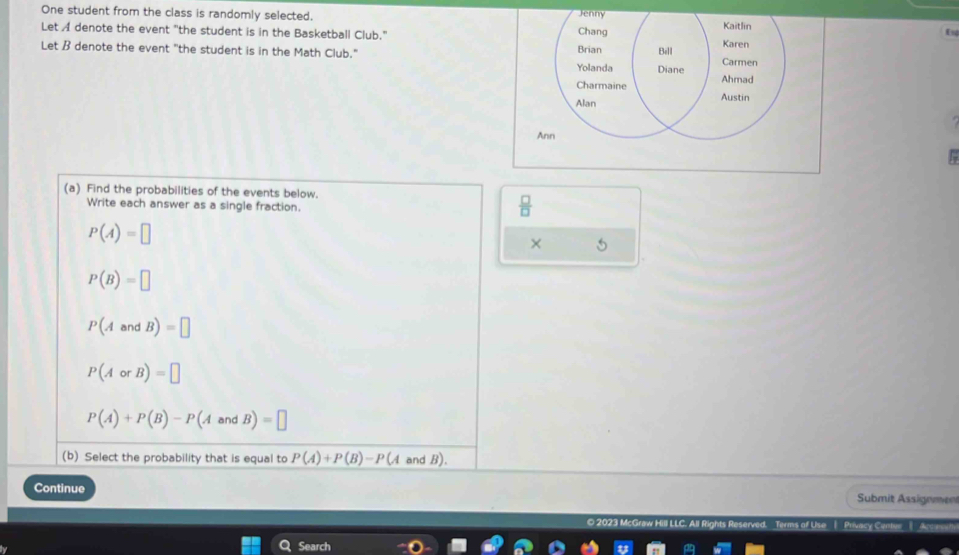 One student from the class is randomly selected. 
Let A denote the event "the student is in the Basketball Club." 
Let B denote the event "the student is in the Math Club." 
An 
(a) Find the probabilities of the events below. 
Write each answer as a single fraction.
 □ /□  
P(A)=□
× 5
P(B)=□
P(AandB)=□
P(AorB)=□
P(A)+P(B)-P(AandB)=□
(b) Select the probability that is equal to P(A)+P(B)-P(A and B). 
Continue Submit Assignmen 
Rights Reserved. Terms of Use ( Privacy Centee Acs 
Search