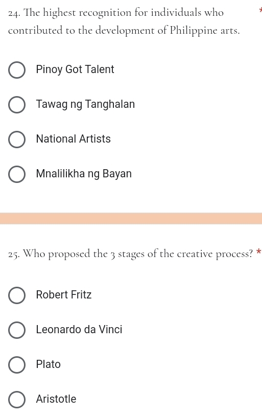 The highest recognition for individuals who
contributed to the development of Philippine arts.
Pinoy Got Talent
Tawag ng Tanghalan
National Artists
Mnalilikha ng Bayan
25. Who proposed the 3 stages of the creative process? *
Robert Fritz
Leonardo da Vinci
Plato
Aristotle