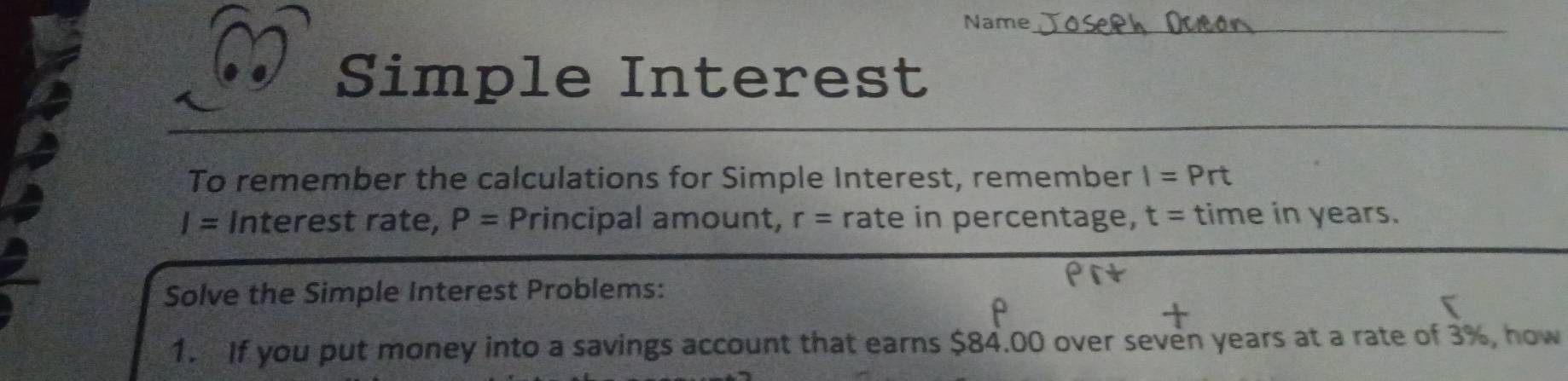 Name_ 
Simple Interest 
To remember the calculations for Simple Interest, remember I=Prt
I= Interest rate, P= Principal amount, r= rate in percentage, t= time in years. 
Solve the Simple Interest Problems: 
1. If you put money into a savings account that earns $84.00 over seven years at a rate of 3%, how