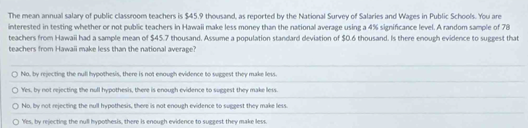 The mean annual salary of public classroom teachers is $45.9 thousand, as reported by the National Survey of Salaries and Wages in Public Schools. You are
interested in testing whether or not public teachers in Hawaii make less money than the national average using a 4% signifcance level. A random sample of 78
teachers from Hawaii had a sample mean of $45.7 thousand. Assume a population standard deviation of $0.6 thousand. Is there enough evidence to suggest that
teachers from Hawaii make less than the national average?
No, by rejecting the null hypothesis, there is not enough evidence to suggest they make less.
Yes, by not rejecting the null hypothesis, there is enough evidence to suggest they make less.
No, by not rejecting the null hypothesis, there is not enough evidence to suggest they make less.
Yes, by rejecting the null hypothesis, there is enough evidence to suggest they make less.