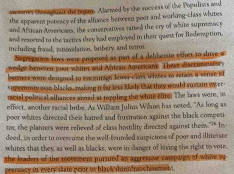 vetories throughout the region. Alarmed by the success of the Populists and 
the apparent potency of the alliance between poor and working-class whites 
and African Americans, the conservatives raised the cry of white supremacy 
and resorted to the tactics they had employed in their quest for Redemption, 
including fraud, intimidation, bribery and terror. 
Segregation laws were proposed as part of a deliberate effort to drive a 
wedgo between poor whites and African Americans. These discriminatory 
batriers were designed to encourage lower-class whites to retain a sense of 
superionity over blacks, making it far less likely that they would sustain inter- 
racial political alliances aimed at toppling the white elite. The laws were, in 
effect, another racial bribe. As William Julius Wilson has noted, “As long as 
poor whites directed their hatred and frustration against the black competi- 
tor, the planters were relieved of class hostility directed against them."?* In- 
deed, in order to overcome the well-founded suspicions of poor and illiterate 
whites that they, as well as blacks, were in danger of losing the right to vote, 
the leaders of the movement pursued an aggressive campaign of white su 
premacy in every state prior to black disenfranchisement.