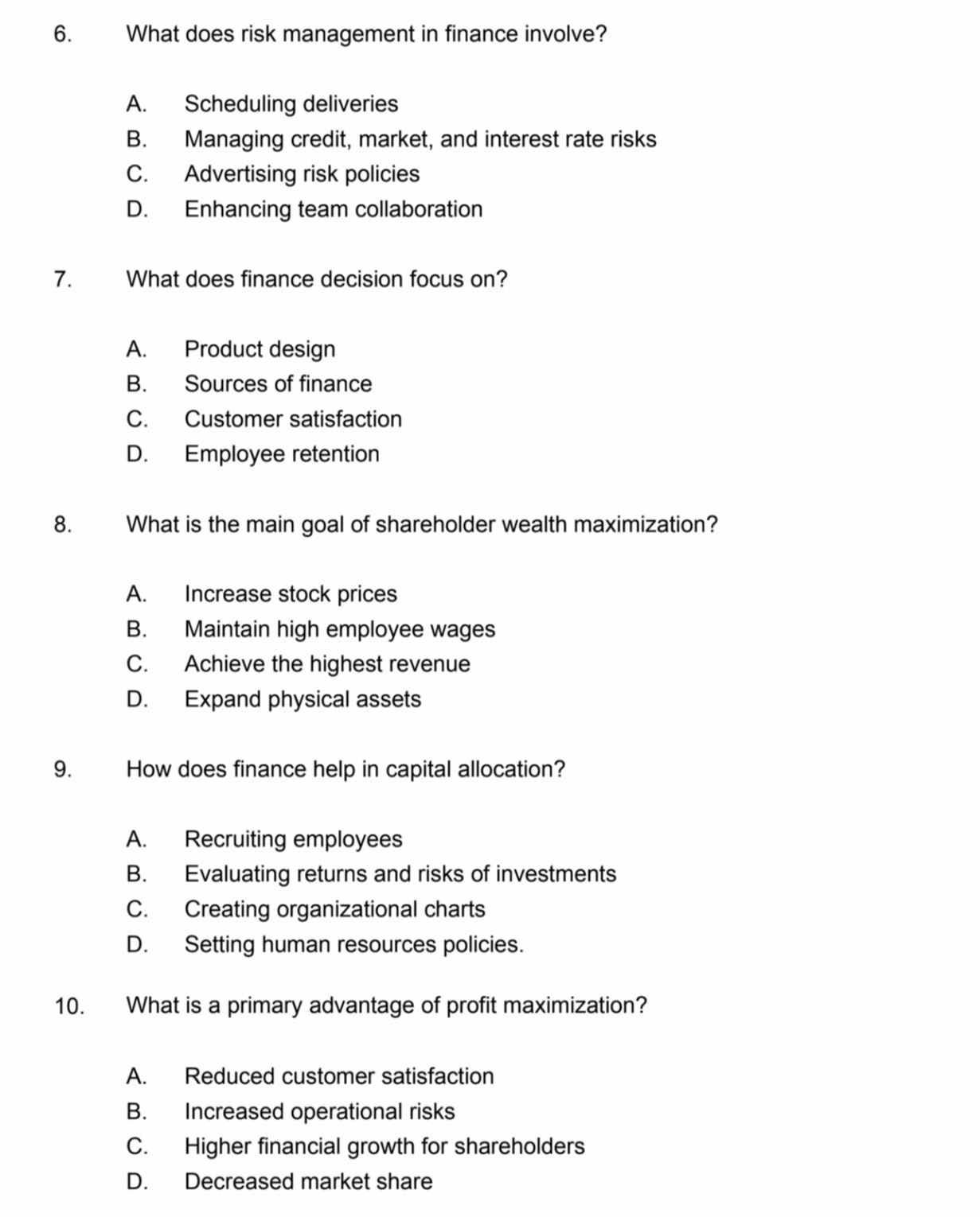 What does risk management in finance involve?
A. Scheduling deliveries
B. Managing credit, market, and interest rate risks
C. Advertising risk policies
D. Enhancing team collaboration
7. What does finance decision focus on?
A. Product design
B. Sources of finance
C. Customer satisfaction
D. Employee retention
8. What is the main goal of shareholder wealth maximization?
A. Increase stock prices
B. Maintain high employee wages
C. Achieve the highest revenue
D. Expand physical assets
9. How does finance help in capital allocation?
A. Recruiting employees
B. Evaluating returns and risks of investments
C. Creating organizational charts
D. Setting human resources policies.
10. What is a primary advantage of profit maximization?
A. Reduced customer satisfaction
B. Increased operational risks
C. Higher financial growth for shareholders
D. Decreased market share