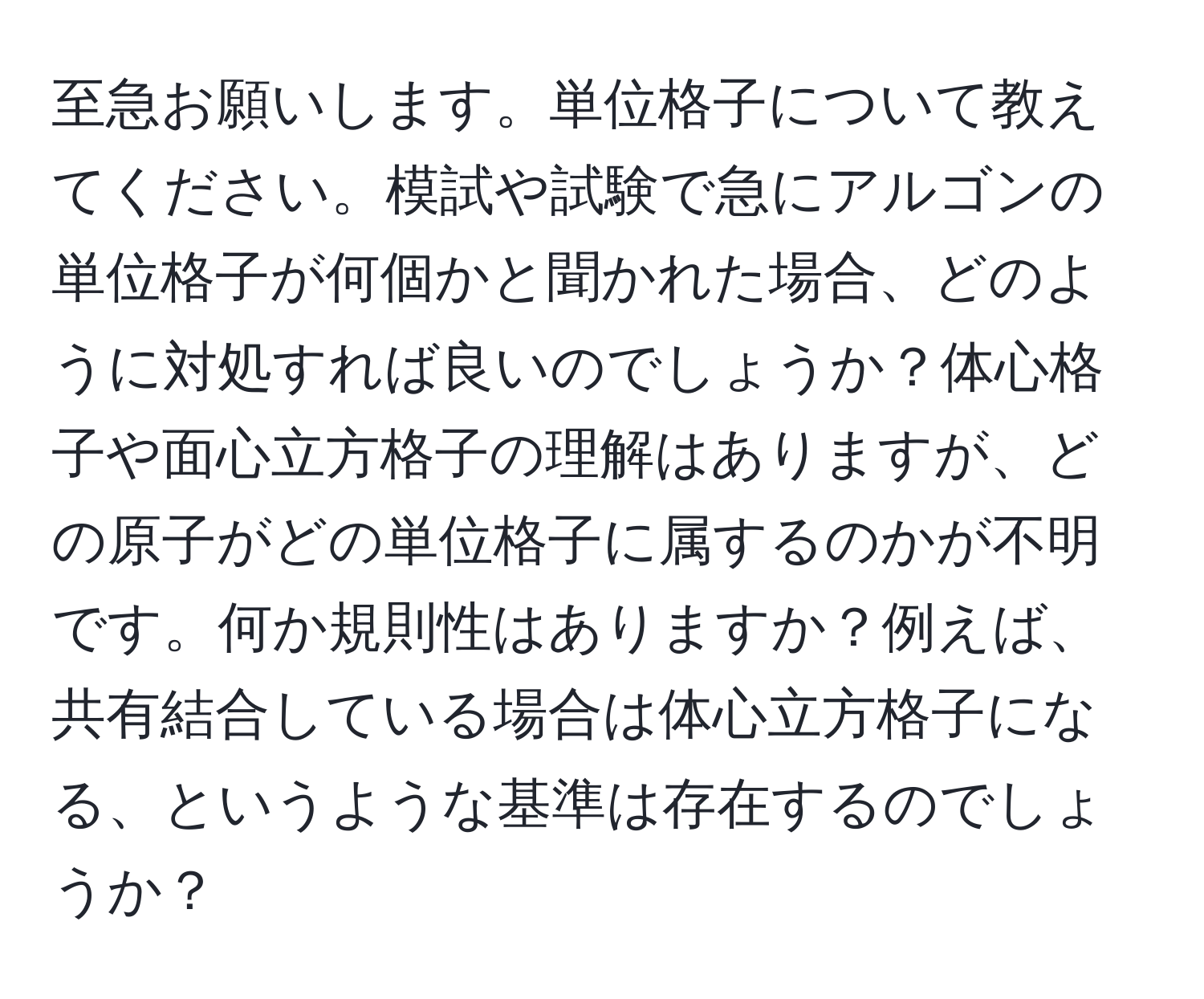 至急お願いします。単位格子について教えてください。模試や試験で急にアルゴンの単位格子が何個かと聞かれた場合、どのように対処すれば良いのでしょうか？体心格子や面心立方格子の理解はありますが、どの原子がどの単位格子に属するのかが不明です。何か規則性はありますか？例えば、共有結合している場合は体心立方格子になる、というような基準は存在するのでしょうか？