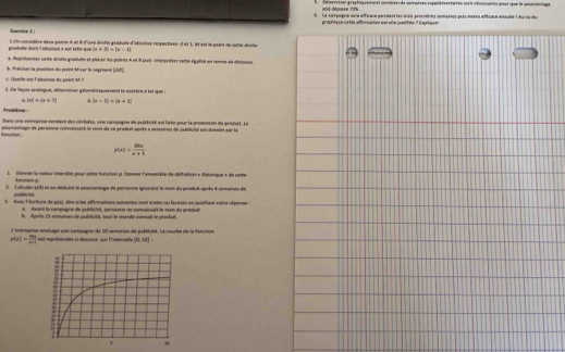 Sécerriser graphig rement contren de seraises expplérentares sont séncines pour que le poumentage
pòr déponse 999%
4. La compogne uoa officace persulant les inais pressiènes semaines pur mores effisaca ansulte 1 du vcla
grophiqun cetie afforeation evi elle juenitaln ? Expilqati
Euarice L |
graduée dont l'aiscie x est tefir-que i On consièère deux points à et l d'ase drofts gradvle d'abod'sse respectives-3 et 1, M est le point de cotte drste
|x+3|
*. Représenten crite deste gradule et pluc er les points A et il puis interpréter cette éqété un terme de distoron.
c  Gertke eon Fabactson du poént l, Préciser la positint du poiré M sur le segréant (AP)
2. De daqus envénique, détonneiner gélométoniquerment le nombre e tt que :
|x|=|x+7| h |x-1|=|x+2|
Problbeme
Dons une enstregrise veriant dn otréates, une campagne de pubdicté est late pour la promosion du produit. Le
fanction poumentage de perssono correissant ln rosm de se produt apots a nomainon de putrluité est donnde pur la
p(x)=frac ax_2x+1
L. Donnar la suteur intoriite pour cotte fonction p. Donmer l'enserère de défréton « théorique » de cethe
Rorection up.
2. Calculer y(4) et en déduire le pourcentage de personne ignorant le ror du produit après 4 semuines de
publicits.
3. Aves lévriture de pox), dire s les affirmations suivantes sont vraies ou faucsen en jontiéfient voire réponse 
a. Axand la campagne de publicihé, persoone ne comaiouit le nom du produit
l. Aprits 15 scremen de publicité, tout le monde comnait le produt.
L'entreprise ensisage une campagne de 10 semaines de publicisé. La courbe de la forcion
r(x)= mx/x-1  I est représentéle-ci-dessious sur l'irnervalle 20* 45=