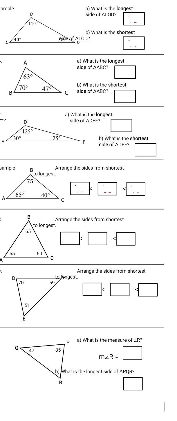 ample a) What is the longest
side of △ LOD □ frac 
b) What is the shortest. □ frac 
a) What is the longest
side of △ ABC □
b) What is the shortest
side of △ ABC 7 □ □ 
a) What is the longest
□
b) What is the shortest
side of ΔDEF? □
Arrange the sides from shortest
:_  :□
Arrange the sides from shortest
□ . □
Arrange the sides from shortest
□ □
a) What is the measure of ∠R?
m∠ R=□
b) What is the longest side of ΔPQR?
□