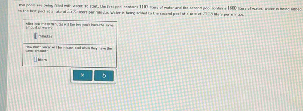 Two pools are being filled with water. To start, the first pool contains 1107 liters of water and the second pool contains 1600 liters of water. Water is being added 
to the first pool at a rate of 35.75 liters per minute. Water is being added to the second pool at a rate of 21.25 liters per minute. 
After how many minutes will the two pools have the same 
amount of water?
minutes
How much water will be in each pool when they have the 
same amount?
liters
× 5