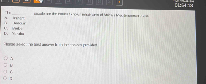 15 16 17 18 19 20 D TIME REMAINING 01:54:13
The_ people are the earliest known inhabitants of Africa's Mediterranean coast.
A. Ashanti
B. Bedouin
C. Berber
D. Yoruba
Please select the best answer from the choices provided.
A
B
C
D