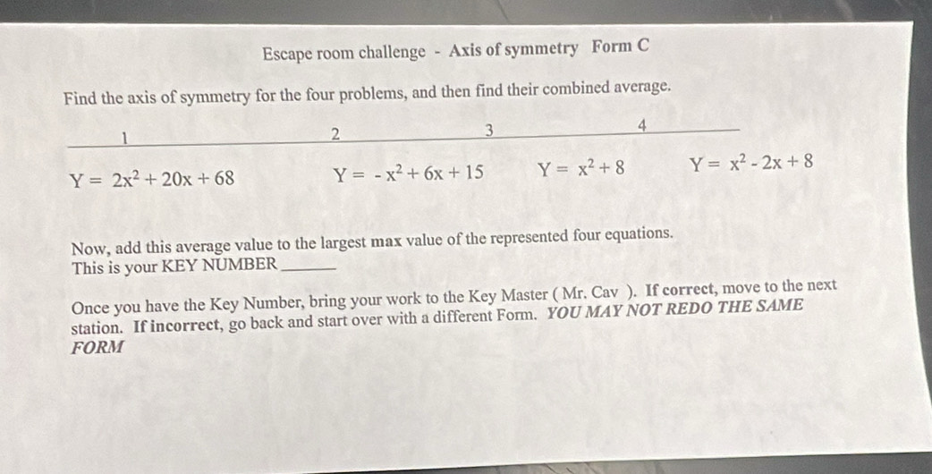 Escape room challenge - Axis of symmetry Form C
Find the axis of symmetry for the four problems, and then find their combined average.
1
2
3
4
Y=2x^2+20x+68
Y=-x^2+6x+15 Y=x^2+8 Y=x^2-2x+8
Now, add this average value to the largest max value of the represented four equations.
This is your KEY NUMBER_
Once you have the Key Number, bring your work to the Key Master ( Mr. Cav ). If correct, move to the next
station. If incorrect, go back and start over with a different Form. YOU MAY NOT REDO THE SAME
FORM