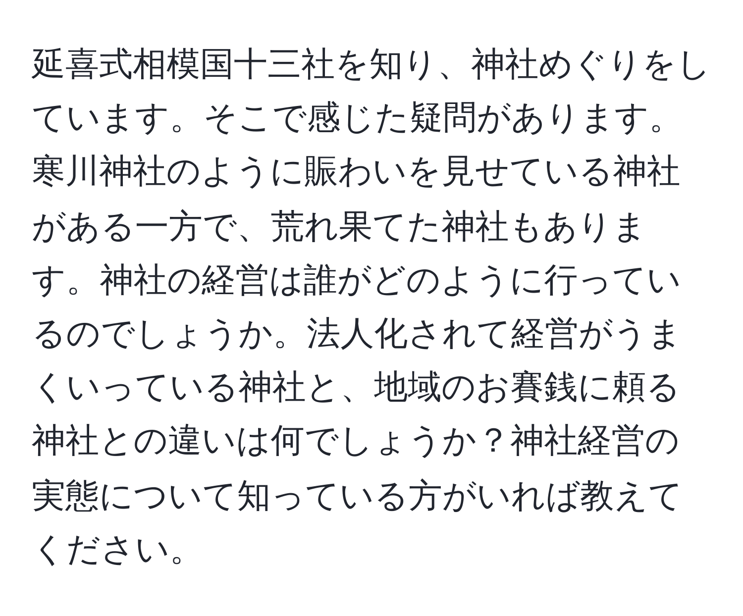 延喜式相模国十三社を知り、神社めぐりをしています。そこで感じた疑問があります。寒川神社のように賑わいを見せている神社がある一方で、荒れ果てた神社もあります。神社の経営は誰がどのように行っているのでしょうか。法人化されて経営がうまくいっている神社と、地域のお賽銭に頼る神社との違いは何でしょうか？神社経営の実態について知っている方がいれば教えてください。