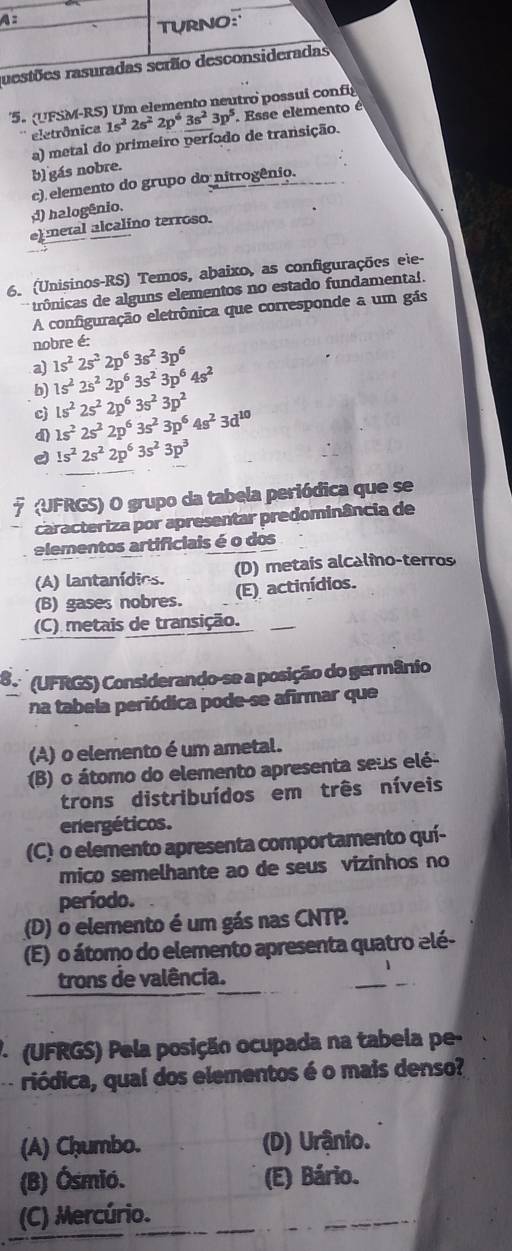 A =
TURNO:
ruestões rasuradas serão desconsideradas
5. (UFSM-RS) Um elemento neutro possui confi
eletrônica 1s^22s^22p^63s^23p^5 Esse elemento é
b) gás nobre. a) metal do primeiro período de transição.
c) elemento do grupo do nitrogênio.
d) halogênio.
el metal alcalino terroso.
6. (Unisinos-RS) Temos, abaixo, as configurações ele-
trônicas de alguns elementos no estado fundamental.
A configuração eletrônica que corresponde a um gás
nobre é:
a) 1s^22s^22p^63s^23p^6
b) 1s^22s^22p^63s^23p^64s^2
c) 1s^22s^22p^63s^23p^2
d) 1s^22s^22p^63s^23p^64s^23d^(10)
1s^22s^22p^63s^23p^3
(UFRGS) O grupo da tabela periódica que se
caracteriza por apresentar predominância de
elementos artificiais é o dos
(A) lantanídics. (D) metais alcalmo-terros
(B) gases nobres. (E) actinídios.
(C) metais de transição.
8.  (UFRGS) Considerando-se a posição do germânio
na tabela periódica pode-se afirmar que
(A) o elemento é um ametal.
(B) o átomo do elemento apresenta seus elé-
trons distribuídos em três níveis
energéticos.
(C) o elemento apresenta comportamento quí-
mico semelhante ao de seus vizinhos no
período.
(D) o elemento é um gás nas CNTP.
(E) o átomo do elemento apresenta quatro elé-
trons de valência.
(UFRGS) Pela posição ocupada na tabela pe
riódica, qual dos elementos é o mais denso?
(A) Chumbo. (D) Urậnio.
(B) Ósmio. (E) Bário.
(C) Mercúrio.