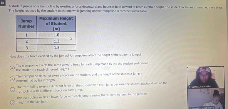 A student jumps on a trampoline by exerting a force downward and bounces back upward to reach a certain height. The student continues to jump two more times.
The height reached by the student each time while jumping on the trampoline is recorded in the table.
How does the force exerted by the jumps? A trampoline affect the height of the student's jumps?
The trampoline exerts the same upward force for each jump made by the the student and causes
A the student to reach different heights.
The trampoline does not exert a force on the student, and the height of the student's jump is
B determined by leg strength.
The trampoline exerts a different force on the student with each jump because the student pushes down on the
trampoline with a different force on each jump. ESTRELLA GUEVARA
The trampoline exerts a lower force with each jump, causing the student to jump to the greatest
o) height in the last jump.