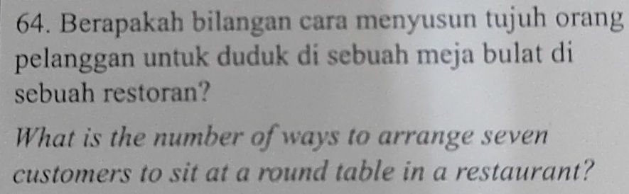 Berapakah bilangan cara menyusun tujuh orang 
pelanggan untuk duduk di sebuah meja bulat di 
sebuah restoran? 
What is the number of ways to arrange seven 
customers to sit at a round table in a restaurant?