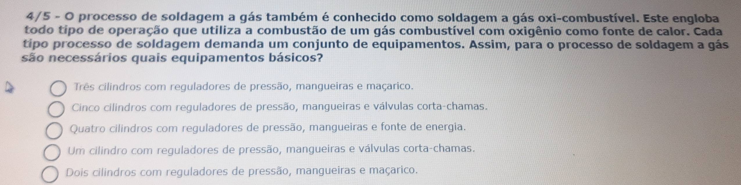 4/5 - O processo de soldagem a gás também é conhecido como soldagem a gás oxi-combustível. Este engloba
todo tipo de operação que utiliza a combustão de um gás combustível com oxigênio como fonte de calor. Cada
tipo processo de soldagem demanda um conjunto de equipamentos. Assim, para o processo de soldagem a gás
são necessários quais equipamentos básicos?
Três cilindros com reguladores de pressão, mangueiras e maçarico.
Cinco cilindros com reguladores de pressão, mangueiras e válvulas corta-chamas.
Quatro cilindros com reguladores de pressão, mangueiras e fonte de energia.
Um cilindro com reguladores de pressão, mangueiras e válvulas corta-chamas.
Dois cilindros com reguladores de pressão, mangueiras e maçarico.