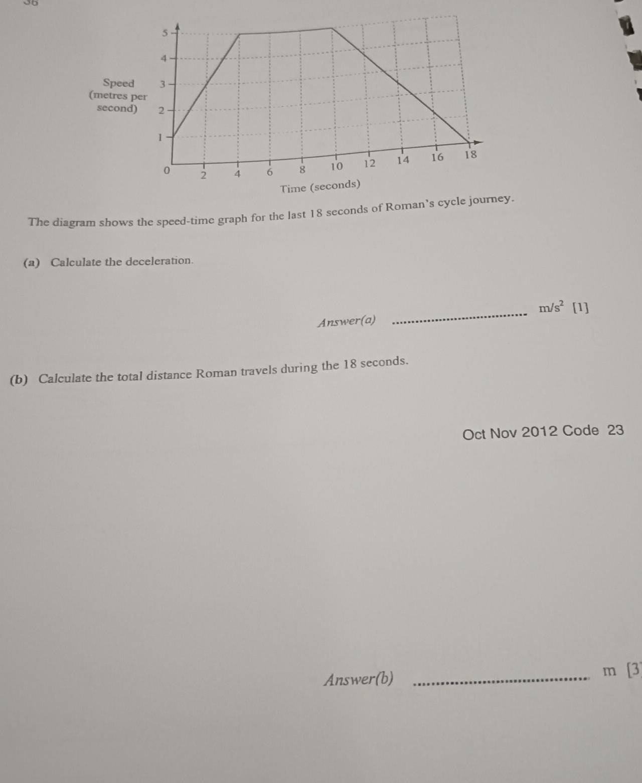 Speed 
(metres
second
The diagram shows the speed-time graph for the last 18 seconds of Roman’s cycle journey. 
(a) Calculate the deceleration. 
_ m/s^2 [1] 
Answer(a) 
(b) Calculate the total distance Roman travels during the 18 seconds. 
Oct Nov 2012 Code 23 
Answer(b)_
m[3