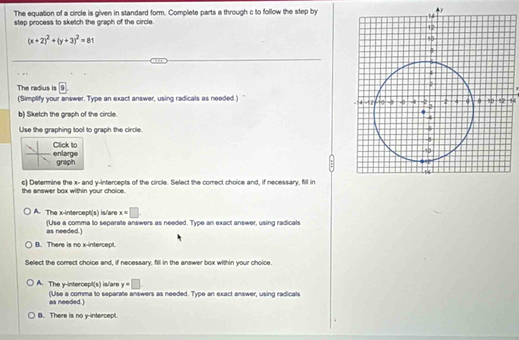 The equation of a circle is given in standard form. Complete parts a through c to follow the step by^(y
step process to sketch the graph of the circle.
(x+2)^2)+(y+3)^2=81
The radius is 9
(Simplify your answer. Type an exact answer, using radicals as needed.)
44
b) Sketch the graph of the circle.
Use the graphing tool to graph the circle. 
Click to
enlarge
graph
c) Determine the x - and y-intercepts of the circle. Select the correct choice and, if necessary, fill in
the answer box within your choice.
A. The x-intercept(s) is/are x=□. 
(Use a comma to separate answers as needed. Type an exact answer, using radicals
as needed.)
B. There is no x-intercept.
Select the correct choice and, if necessary, fill in the answer box within your choice.
A. The y-intercept(s) is/are y=□. 
(Use a comma to separate answers as needed. Type an exact answer, using radicals
as needed.)
B. There is no y-intercept.