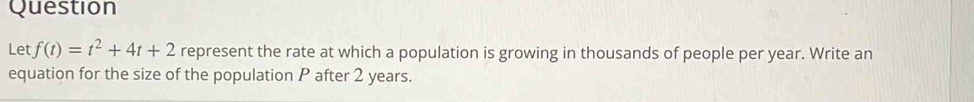 Question 
Let f(t)=t^2+4t+2 represent the rate at which a population is growing in thousands of people per year. Write an 
equation for the size of the population P after 2 years.