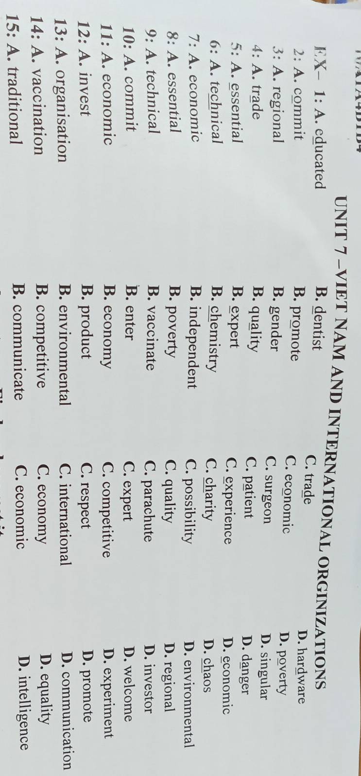 VIET NAM AND INTERNATIONAL ORGINIZATIONS
EX- 1: A. educated B. dentist
C. trade
D. hardware
2: A. commit B. promote C. economic
3: A. regional B. gender
D. poverty
C. surgeon D. singular
4: A. trade B. quality C. patient D. danger
5: A. essential B. expert C. experience D. economic
6: A. technical B. chemistry C. charity
D. chaos
7: A. economic B. independent C. possibility D. environmental
8: A. essential B. poverty C. quality D. regional
9: A. technical B. vaccinate C. parachute D. investor
10: A. commit B. enter C. expert D. welcome
11: A. economic B. economy C. competitive D. experiment
12: A. invest B. product C. respect D. promote
13: A Aorganisation B. environmental C. international D. communication
14:A . vaccination B. competitive C. economy D. equality
15:A traditional B. communicate C. economic
D. intelligence