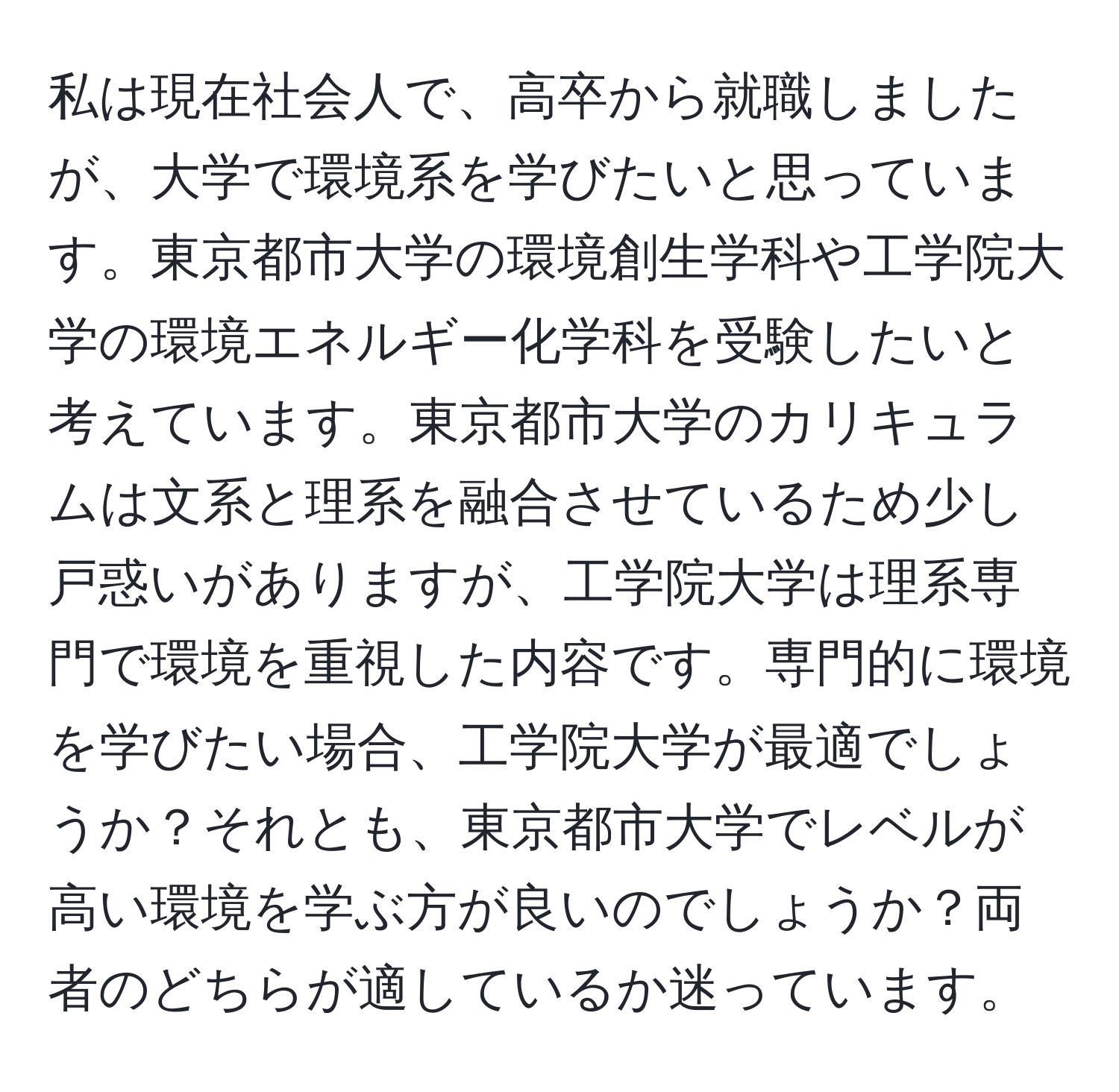 私は現在社会人で、高卒から就職しましたが、大学で環境系を学びたいと思っています。東京都市大学の環境創生学科や工学院大学の環境エネルギー化学科を受験したいと考えています。東京都市大学のカリキュラムは文系と理系を融合させているため少し戸惑いがありますが、工学院大学は理系専門で環境を重視した内容です。専門的に環境を学びたい場合、工学院大学が最適でしょうか？それとも、東京都市大学でレベルが高い環境を学ぶ方が良いのでしょうか？両者のどちらが適しているか迷っています。