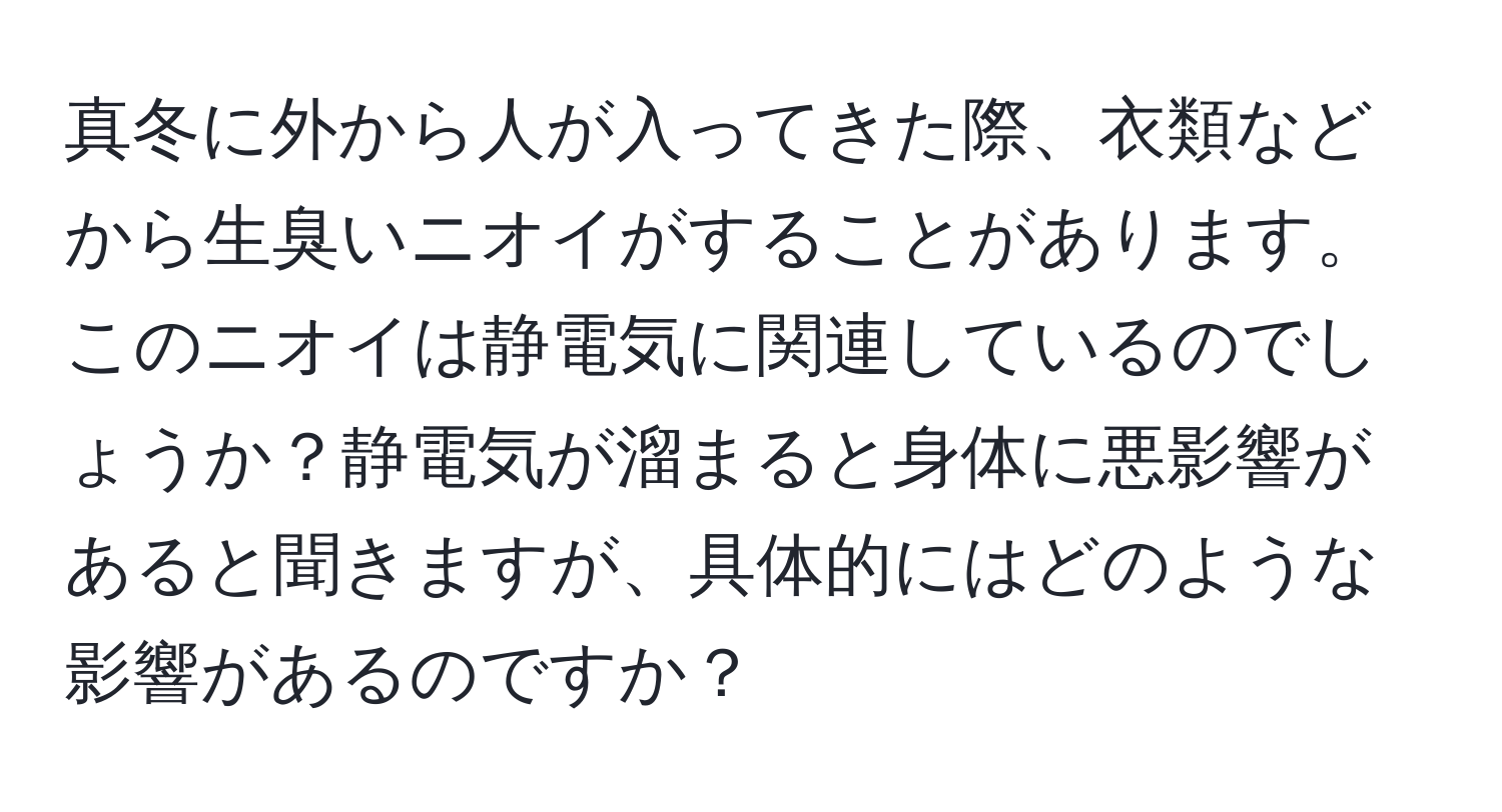 真冬に外から人が入ってきた際、衣類などから生臭いニオイがすることがあります。このニオイは静電気に関連しているのでしょうか？静電気が溜まると身体に悪影響があると聞きますが、具体的にはどのような影響があるのですか？