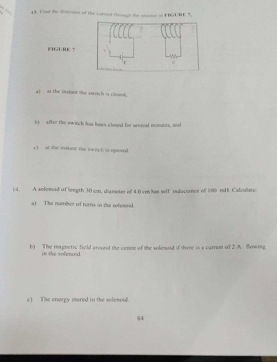 Find the direction of the carrent through the resistor in FIGURE 7, 
FIGURE 7 
a) at the instant the switch is closed, 
b) after the switch has been closed for several minutes, and 
c) at the instant the switch is opened. 
14. A solenoid of length 30 cm, diameter of 4.0 cm has self inductance of 100 mH. Calculate: 
a) The number of turns in the solenoid. 
b) The magnetic field around the centre of the solenoid if there is a current of 2 A flowing 
in the solenoid. 
c) The energy stored in the solenoid. 
64