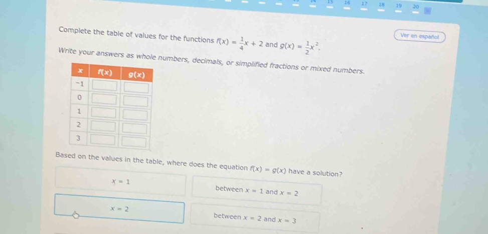 15 16 17 18 19 20
Complete the table of values for the functions f(x)= 1/4 x+2 and g(x)= 1/2 x^2.
Ver en español
Write your answers as whole numbers, decimals, or simplified fractions or mixed numbers.
Based on the values in the table, where does the equation f(x)=g(x) have a solution?
x=1 and x=2
between x=1
x=2 between x=2 and x=3