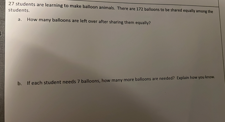 27 students are learning to make balloon animals. There are 172 balloons to be shared equally among the 
students. 
a. How many balloons are left over after sharing them equally? 
b. If each student needs 7 balloons, how many more balloons are needed? Explain how you know.