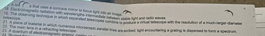 A lel e that uses a concave mirror to focus light into an image. 
18. Electromagnetic radiation with wavelengths intermediate between visible light and radio waves 
telescope. 
10 The observing technique in which separated telescopes combine to produce a virtual telescope with the resolution of a much-larger-diametes 
22. The main lens in a refracting telescope 21. A piece of material in which numerous microscopic parallel lines are scribed; light encountering a grating is dispersed to form a spectrum 
23. A quantum of electromagnetic energy: carri