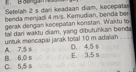 dengan resulta
Setelah 2 s dari keadaan diam, kecepatan
benda menjadi 4 m/s. Kemudian, benda ber-
gerak dengan kecepatan konstan. Waktu to-
tal dari waktu diam, yang dibutuhkan benda
untuk mencapai jarak total 10 m adalah . . . .
A. 7,5 s D. 4,5 s
B. 6,0 s E. 3,5 s
C. 5,5 s
2