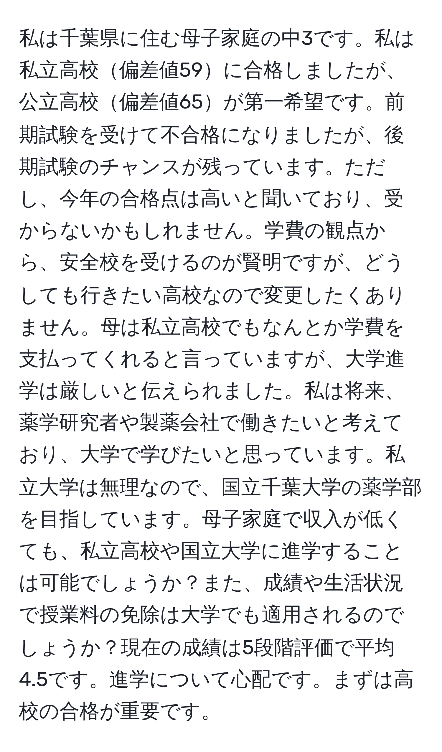 私は千葉県に住む母子家庭の中3です。私は私立高校偏差値59に合格しましたが、公立高校偏差値65が第一希望です。前期試験を受けて不合格になりましたが、後期試験のチャンスが残っています。ただし、今年の合格点は高いと聞いており、受からないかもしれません。学費の観点から、安全校を受けるのが賢明ですが、どうしても行きたい高校なので変更したくありません。母は私立高校でもなんとか学費を支払ってくれると言っていますが、大学進学は厳しいと伝えられました。私は将来、薬学研究者や製薬会社で働きたいと考えており、大学で学びたいと思っています。私立大学は無理なので、国立千葉大学の薬学部を目指しています。母子家庭で収入が低くても、私立高校や国立大学に進学することは可能でしょうか？また、成績や生活状況で授業料の免除は大学でも適用されるのでしょうか？現在の成績は5段階評価で平均4.5です。進学について心配です。まずは高校の合格が重要です。