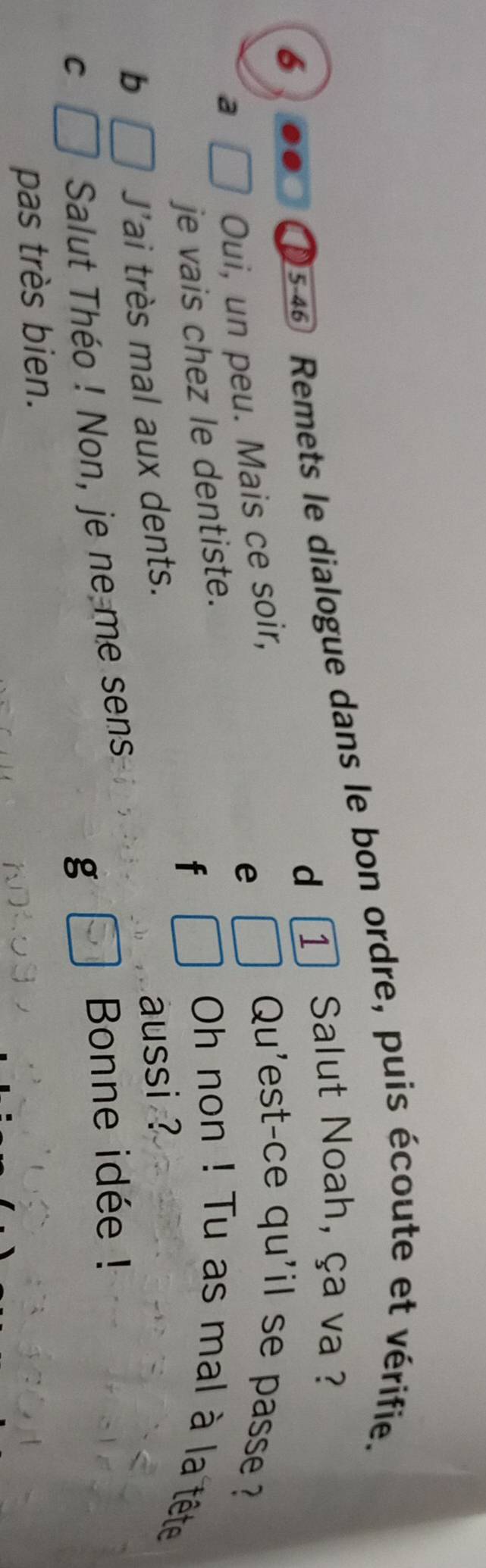 46 Remets le dialogue dans le bon ordre, puis écoute et vérifie. 
d 1 Salut Noah, ça va ? 
Qu'est-ce qu'il se passe 
a 
Oui, un peu. Mais ce soir, 
e 
je vais chez le dentiste. 
f 
Oh non ! Tu as mal à la tête 
aussi ? 
b 
J'ai très mal aux dents. 
Bonne idée ! 
C 
Salut Théo ! Non, je ne me sens 
g 
pas très bien.