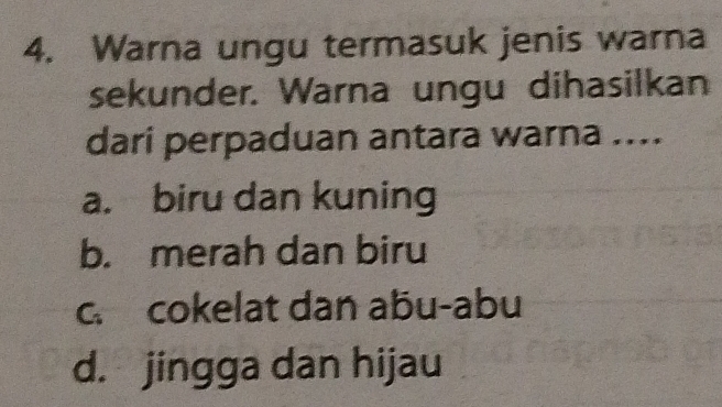 Warna ungu termasuk jenis warna
sekunder. Warna ungu dihasilkan
dari perpaduan antara warna ....
a. biru dan kuning
b. merah dan biru
c. cokelat dan abu-abu
d. jingga dan hijau