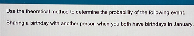 Use the theoretical method to determine the probability of the following event. 
Sharing a birthday with another person when you both have birthdays in January.