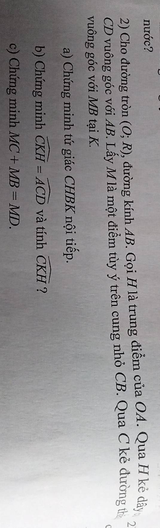 nước? 
2) Cho đường tròn (O;R) 0, đường kính AB. Gọi H là trung điểm của OA. Qua H kẻ dây 
2
CD vuông góc với AB. Lấy M là một điểm tùy ý trên cung nhỏ CB. Qua C kẻ đường thị 
vuông góc với MB tại K. 
a) Chứng minh tứ giác CHBK nội tiếp. 
b) Chứng minh widehat CKH=widehat ACD và tính widehat CKH ? 
c) Chứng minh MC+MB=MD.