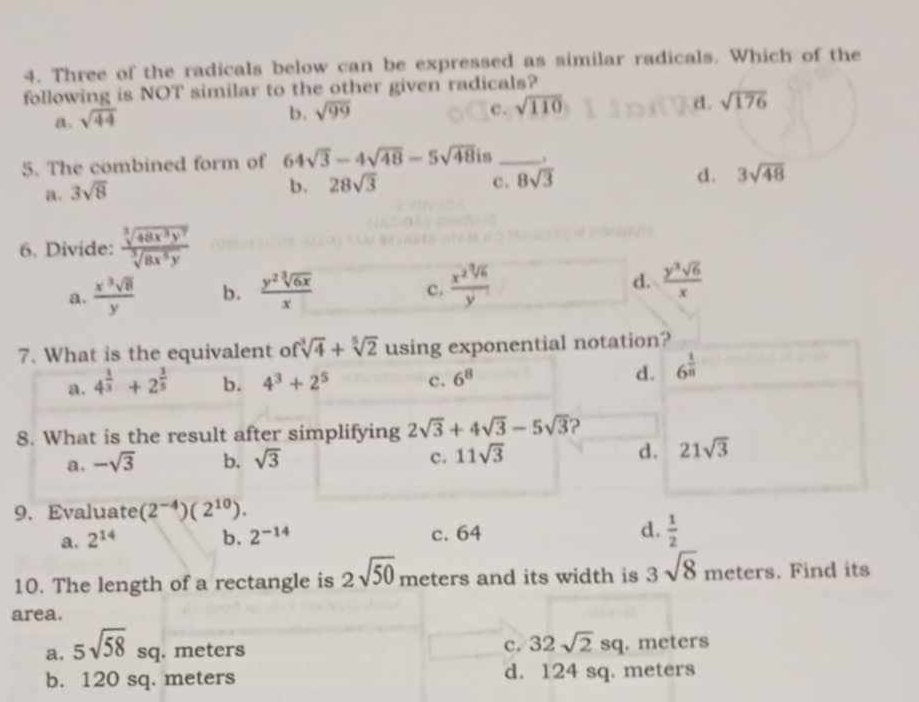 Three of the radicals below can be expressed as similar radicals. Which of the
following is NOT similar to the other given radicals?
d .
a. sqrt(44)
b. sqrt(99) c. sqrt(110) sqrt(176)
5. The combined form of 64sqrt(3)-4sqrt(48)-5sqrt(48)i s _.
d. 3sqrt(48)
a. 3sqrt(8)
b. 28sqrt(3) c. 8sqrt(3)
6. Divide:  sqrt[3](48x^3y^7)/sqrt[3](8x^5y) 
a.  x^3sqrt(8)/y  b.  y^2sqrt[3](6x)/x   x^2sqrt[3](6)/y^1  d.  y^3sqrt(6)/x 
c.
7. What is the equivalent o fsqrt[3](4)+sqrt[5](2) using exponential notation?
a. 4^(frac 1)3+2^(frac 3)5 b. 4^3+2^5 c. 6^8
d. 6^(frac 1)n
8. What is the result after simplifying 2sqrt(3)+4sqrt(3)-5sqrt(3) ?
a. -sqrt(3) b. sqrt(3) c. 11sqrt(3) d. 21sqrt(3)
9. Evaluate (2^(-4))(2^(10)).
a. 2^(14) b. 2^(-14) c. 64 d.  1/2 
10. The length of a rectangle is 2sqrt(50) meters and its width is 3sqrt(8) meters. Find its
area.
c. 32sqrt(2)sq
a. 5sqrt(58) sq. meters . meters
b. 120 sq. meters d. 124 sq. meters