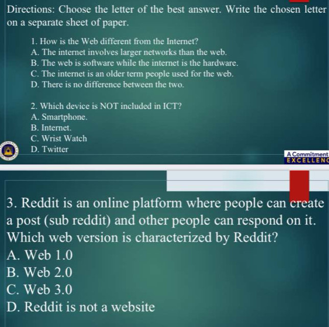 Directions: Choose the letter of the best answer. Write the chosen letter
on a separate sheet of paper.
1. How is the Web different from the Internet?
A. The internet involves larger networks than the web.
B. The web is software while the internet is the hardware.
C. The internet is an older term people used for the web.
D. There is no difference between the two.
2. Which device is NOT included in ICT?
A. Smartphone.
B. Internet.
C. Wrist Watch
D. Twitter A Commitment
EXCELLEN
3. Reddit is an online platform where people can create
a post (sub reddit) and other people can respond on it.
Which web version is characterized by Reddit?
A. Web 1.0
B. Web 2.0
C. Web 3.0
D. Reddit is not a website