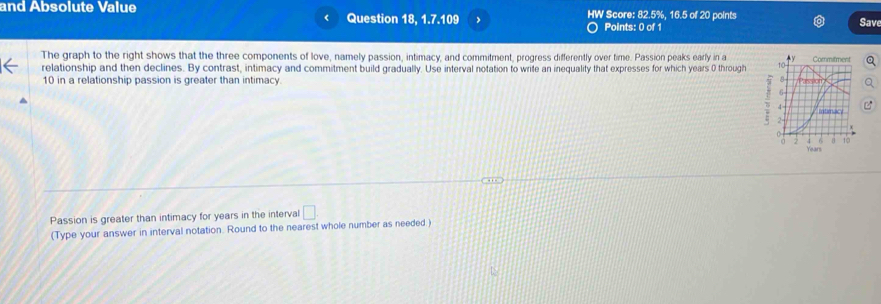 and Absolute Value Question 18, 1.7.109 HW Score: 82.5%, 16.5 of 20 points Save 

Points: 0 of 1 
The graph to the right shows that the three components of love, namely passion, intimacy, and commitment, progress differently over time. Passion peaks early in a 
relationship and then declines. By contrast, intimacy and commitment build gradually. Use interval notation to write an inequality that expresses for which years 0 through
10 in a relationship passion is greater than intimacy. 
Passion is greater than intimacy for years in the interval □ 
(Type your answer in interval notation. Round to the nearest whole number as needed.)