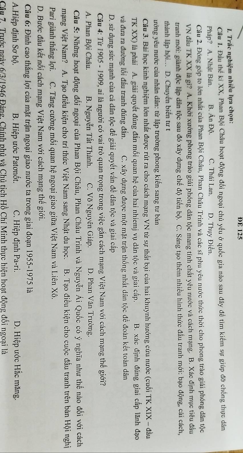 ĐE 125
I. Trắc nghiệm nhiều lựa chọn:
Câu 1. Đầu thế kỉ XX, Phan Bội Châu hoạt động đối ngoại chủ yếu ở quốc gia nào sau đây để tìm kiếm sự giúp đỡ chống thực dân
Pháp? A. Nhật Bản. B. Ấn Độ. C. Thái Lan. D. Thụy Điển.
Câu 2. Đóng góp to lớn nhất của Phan Bội Châu, Phan Châu Trinh và các sĩ phu yêu nước thức thời cho phong trào giải phóng dân tộc
VN đầu TK XX là gì? A. Khởi xướng phong trào giải phóng dân tộc mang tính chất yêu nước và cách mạng. B. Xác định mục tiêu đấu
tranh mới: giành độc lập dân tộc sau đó xây dựng chế độ tiến bộ. C. Sáng tạo thêm nhiều hình thức đấu tranh mới: bạo động, cải cách,
thành lập hội... D. Chuyển biến tư t
ưởng yêu nước của nhân dân: từ lập trường phong kiến sang tư bản
Câu 3. Bài học kinh nghiệm lớn nhất được rút ra cho cách mạng VN từ sự thất bại của hai khuynh hướng cứu nước (cuối TK XIX - đầu
TK XX) là phải A. giải quyết đúng đắn mối quan hệ của hai nhiemj vụ dân tộc và giai cấp. B. xác định đúng giai cấp lãnh đạo
và đưa ra đường lối đấu tranh đúng đắn. C. xây dựng được một mặt trận thống nhất dân tộc để đoàn kết toàn dân
D. sử dụng sức mạnh của cả dân tộc để giải quyết vấn đề dân tộc và giai cấp
Câu 4: Từ 1905 - 1909, ai là người có vai trò quan trọng trong việc gắn cách mạng Việt Nam với cách mạng thế giới?
A. Phan Bội Châu. B. Nguyễn Tất Thành. C. Võ Nguyên Giáp. D. Phan Văn Trường.
Câu 5: Những hoạt động đối ngoại của Phan Bội Châu, Phan Châu Trinh và Nguyễn Ái Quốc có ý nghĩa như thế nào đối với cách
mạng Việt Nam? A. Tạo điều kiện cho trí thức Việt Nam sang Nhật du học. B. Tạo điều kiện cho cuộc đấu tranh trên bàn Hội nghị
Pari giành thắng lợi. C. Tăng cường mối quan hệ ngoại giao giữa Việt Nam và Liên Xô.
D. Bước đầu kết nối cách mạng Việt Nam với cách mạng thế giới.
Câu 6: Đỉnh cao thắng lợi của mặt trận ngoại giao nước ta trong giai đoạn 1955-1975 là
A.Hiệp định Sơ bộ.  B. Hiệp ước Patơnốt.  C. Hiệp định Pa-ri.  D. Hiệp ước Hắc măng.
Câu 7. Trước ngày 6/3/1946 Đảng. Chính phủ và Chủ tich Hồ Chí Minh thực hiện hoat động đổi ngoai là