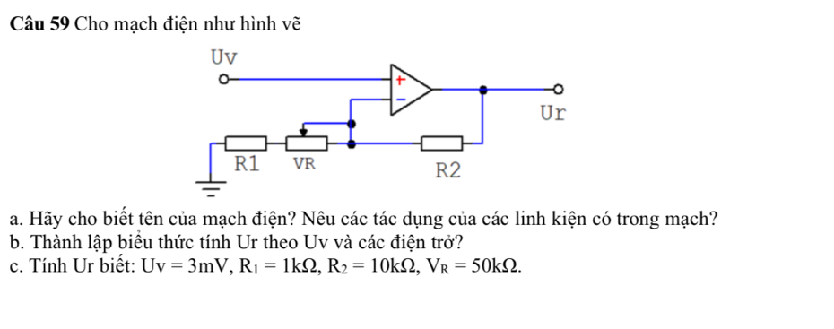 Cho mạch điện như hình vẽ 
a. Hãy cho biết tên của mạch điện? Nêu các tác dụng của các linh kiện có trong mạch? 
b. Thành lập biểu thức tính Ur theo Uv và các điện trở? 
c. Tính Ur biết: Uv=3mV, R_1=1kOmega , R_2=10kOmega , V_R=50kOmega.